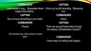 COMMANDER
Commander's vlog... Spacedate Niner-
Ought-Ocho-Alpha...
CAPTAIN
You so have something in your teeth.
COMMANDER
Thanks.
Commander uses video screen to check
teeth.
CAPTAIN
I think you're still recording. Streaming
live.
COMMANDER
Great.
CAPTAIN
Think we can get those aliens to sign
the Galaxy Confederation Charter?
COMMANDER
I have ways of making that happen.
 