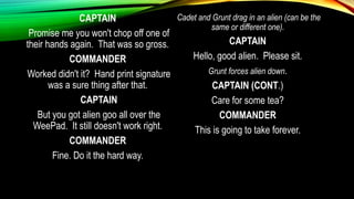 CAPTAIN
Promise me you won't chop off one of
their hands again. That was so gross.
COMMANDER
Worked didn't it? Hand print signature
was a sure thing after that.
CAPTAIN
But you got alien goo all over the
WeePad. It still doesn't work right.
COMMANDER
Fine. Do it the hard way.
Cadet and Grunt drag in an alien (can be the
same or different one).
CAPTAIN
Hello, good alien. Please sit.
Grunt forces alien down.
CAPTAIN (CONT.)
Care for some tea?
COMMANDER
This is going to take forever.
 