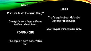 GRUNT
Want me to do the hand thing?
Grunt pulls out a huge knife and
holds up alien's hand.
COMMANDER
The captain here doesn't like
that.
CADET
That's against our Galactic
Confederation Code!
Grunt laughs and puts knife away.
 