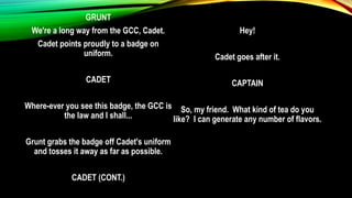 GRUNT
We're a long way from the GCC, Cadet.
Cadet points proudly to a badge on
uniform.
CADET
Where-ever you see this badge, the GCC is
the law and I shall...
Grunt grabs the badge off Cadet's uniform
and tosses it away as far as possible.
CADET (CONT.)
Hey!
Cadet goes after it.
CAPTAIN
So, my friend. What kind of tea do you
like? I can generate any number of flavors.
 