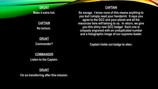 GRUNT
Make it extra hot.
CAPTAIN
No torture.
GRUNT
Commander?
COMMANDER
Listen to the Captain.
GRUNT
I'm so transferring after this mission.
CAPTAIN
So savage. I know none of this means anything to
you but I simply need your handprint. It says you
agree to the GCC and your planet and all the
resources here will belong to us. In return, we give
you this shiny new GCC badge! Each one is
uniquely engraved with an unduplicated number
and a holographic image of our supreme leader.
Captain holds out badge to alien.
 