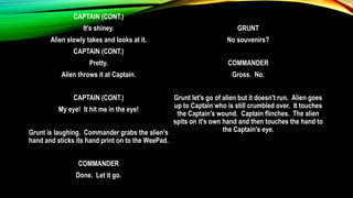 CAPTAIN (CONT.)
It's shiney.
Alien slowly takes and looks at it.
CAPTAIN (CONT.)
Pretty.
Alien throws it at Captain.
CAPTAIN (CONT.)
My eye! It hit me in the eye!
Grunt is laughing. Commander grabs the alien's
hand and sticks its hand print on to the WeePad.
COMMANDER
Done. Let it go.
GRUNT
No souvenirs?
COMMANDER
Gross. No.
Grunt let's go of alien but it doesn't run. Alien goes
up to Captain who is still crumbled over. It touches
the Captain's wound. Captain flinches. The alien
spits on it's own hand and then touches the hand to
the Captain's eye.
 