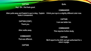 CAPTAIN
Hey! Oh... that feels good.
Alien pulls away and Captain's eye is okay. Captain
looks in amazement.
CAPTAIN (CONT.)
Thank you.
Alien walks away.
COMMANDER
That was different.
CAPTAIN
Quite.
COMMANDER
I think your eye is a slightly different color now.
CAPTAIN
I can see better too.
COMMANDER
This requires further study.
CAPTAIN
We'll report to the GCC and get authorized for a
return voyage.
 