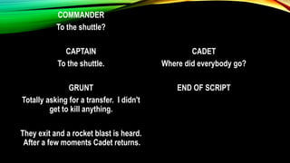 COMMANDER
To the shuttle?
CAPTAIN
To the shuttle.
GRUNT
Totally asking for a transfer. I didn't
get to kill anything.
They exit and a rocket blast is heard.
After a few moments Cadet returns.
CADET
Where did everybody go?
END OF SCRIPT
 