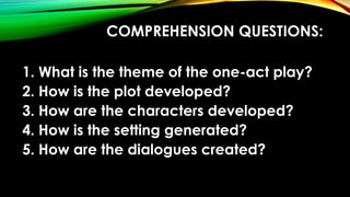 COMPREHENSION QUESTIONS:
1. What is the theme of the one-act play?
2. How is the plot developed?
3. How are the characters developed?
4. How is the setting generated?
5. How are the dialogues created?
 