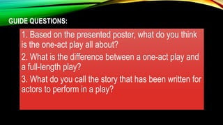 GUIDE QUESTIONS:
1. Based on the presented poster, what do you think
is the one-act play all about?
2. What is the difference between a one-act play and
a full-length play?
3. What do you call the story that has been written for
actors to perform in a play?
 