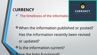 CURRENCY
 The timeliness of the information
When the information published or posted?
Has the information recently been revised
or updated?
Is the information current?
 