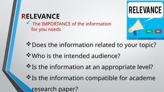 RELEVANCE
 The IMPORTANCE of the information
for you needs
Does the information related to your topic?
Who is the intended audience?
Is the information at an appropriate level?
Is the information compatible for academe
research paper?
 