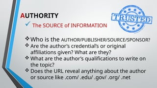 AUTHORITY
 The SOURCE of INFORMATION
Who is the AUTHOR/PUBLISHER/SOURCE/SPONSOR?
 Are the author’s credential’s or original
affiliations given? What are they?
 What are the author’s qualifications to write on
the topic?
 Does the URL reveal anything about the author
or source like .com/ .edu/ .gov/ .org/ .net
 