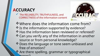 ACCURACY
 The RELIABILITY, TRUTHFULNESS, and
CORRECTNESS of the information content
Where does the information come from?
 Is the information supported by evidence?
 Has the information been reviewed or refereed?
 Can you verify any of the information in another
source or from personal knowledge?
 Does the language or tone seem unbiased and
free of emotion?
 Are there spelling, grammar or typographical
 