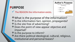 PURPOSE
 The REASON the information exists.
What is the purpose of the information?
 Is the information fact, opinion, propaganda?
 Is the site free of advertising?
 Does the point of view appear objective and
impartial?
 Is the purpose to inform?
 Are there political ideological, cultural, religious,
institutional and personal biases?
 