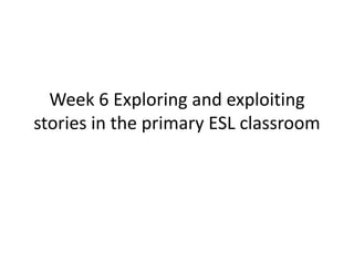 Week 6 Exploring and exploiting
stories in the primary ESL classroom
 