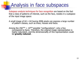 Analysis in face subspaces
Subspace analysis techniques for face recognition are based on the fact
that a class of patterns of interest, such as the face, resides in a subspace
of the input image space:

A small image of 64 × 64 having 4096 pixels can express a large number
   of pattern classes, such as trees, houses and faces.

Among the 2564096 > 109864 possible “configurations”, only a few
  correspond to faces. Therefore, the original image representation is
  highly redundant, and the dimensionality of this representation could
  be greatly reduced .




                                                                                13
 