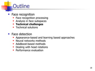 Outline
   Face recognition
       Face recognition processing
       Analysis in face subspaces
       Technical challenges
       Technical solutions

   Face detection
       Appearance-based and learning based approaches
       Neural networks methods
       AdaBoost-based methods
       Dealing with head rotations
       Performance evaluation




                                                         18
 