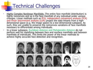 Technical Challenges
•   Highly Complex Nonlinear Manifolds: The entire face manifold (distribution) is
    highly nonconvex and so is the face manifold of any individual under various
    changes. Linear methods such as PCA, independent component analysis (ICA)
    and linear discriminant analysis (LDA) project the data linearly from a high-
    dimensional space (e.g. the image space) to a low-dimensional subspace. As
    such, they are unable to preserve the nonconvex variations of face manifolds
    necessary to differentiate among individuals.
•   In a linear subspace, Euclidean distance and Mahalanobis distance do not
    perform well for classifying between face and nonface manifolds and between
    manifolds of individuals. This limits the power of the linear methods to
    achieve highly accurate face detection and recognition.




                                                                                     20
 