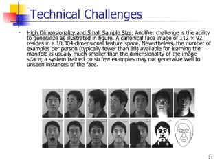 Technical Challenges
•   High Dimensionality and Small Sample Size: Another challenge is the ability
    to generalize as illustrated in figure. A canonical face image of 112 × 92
    resides in a 10,304-dimensional feature space. Nevertheless, the number of
    examples per person (typically fewer than 10) available for learning the
    manifold is usually much smaller than the dimensionality of the image
    space; a system trained on so few examples may not generalize well to
    unseen instances of the face.




                                                                              21
 