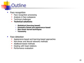 Outline
   Face recognition
        Face recognition processing
        Analysis in face subspaces
        Technical challenges
        Technical solutions:
             Statistical (learning-based)
             Geometry-based and appearance-based
             Non-linear kernel techniques
             Taxonomy


   Face detection
        Appearance-based and learning-based approaches
        Non-linear and Neural networks methods
        AdaBoost-based methods
        Dealing with head rotations
        Performance evaluation




                                                          22
 