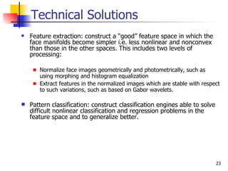 Technical Solutions
   Feature extraction: construct a “good” feature space in which the
    face manifolds become simpler i.e. less nonlinear and nonconvex
    than those in the other spaces. This includes two levels of
    processing:

       Normalize face images geometrically and photometrically, such as
       using morphing and histogram equalization
       Extract features in the normalized images which are stable with respect
       to such variations, such as based on Gabor wavelets.

   Pattern classification: construct classification engines able to solve
    difficult nonlinear classification and regression problems in the
    feature space and to generalize better.




                                                                             23
 