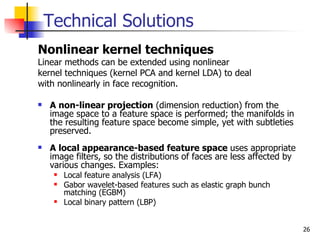 Technical Solutions
Nonlinear kernel techniques
Linear methods can be extended using nonlinear
kernel techniques (kernel PCA and kernel LDA) to deal
with nonlinearly in face recognition.

   A non-linear projection (dimension reduction) from the
    image space to a feature space is performed; the manifolds in
    the resulting feature space become simple, yet with subtleties
    preserved.
   A local appearance-based feature space uses appropriate
    image filters, so the distributions of faces are less affected by
    various changes. Examples:
        Local feature analysis (LFA)
        Gabor wavelet-based features such as elastic graph bunch
         matching (EGBM)
        Local binary pattern (LBP)


                                                                        26
 