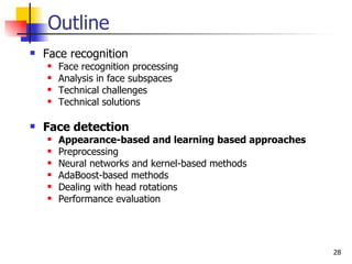 Outline
   Face recognition
       Face recognition processing
       Analysis in face subspaces
       Technical challenges
       Technical solutions

   Face detection
       Appearance-based and learning based approaches
       Preprocessing
       Neural networks and kernel-based methods
       AdaBoost-based methods
       Dealing with head rotations
       Performance evaluation




                                                         28
 