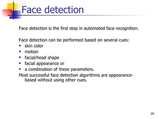 Face detection
Face detection is the first step in automated face recognition.

Face detection can be performed based on several cues:
 skin color

 motion

 facial/head shape

 facial appearance or

 a combination of these parameters.

Most successful face detection algorithms are appearance-
   based without using other cues.




                                                                  29
 
