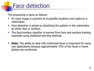Face detection
The processing is done as follows:
 An input image is scanned at al possible locations and scales by a

  subwindow.
 Face detection is posed as classifying the pattern in the subwindow

  as either face or nonface.
 The face/nonface classifier is learned from face and nonface training

  examples using statistical learning methods

   Note: The ability to deal with nonfrontal faces is important for many
    real applications because approximately 75% of the faces in home
    photos are nonfrontal.




                                                                       30
 