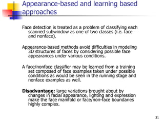 Appearance-based and learning based
approaches

Face detection is treated as a problem of classifying each
   scanned subwindow as one of two classes (i.e. face
   and nonface).

Appearance-based methods avoid difficulties in modeling
  3D structures of faces by considering possible face
  appearances under various conditions.

A face/nonface classifier may be learned from a training
   set composed of face examples taken under possible
   conditions as would be seen in the running stage and
   nonface examples as well.

Disadvantage: large variations brought about by
   changes in facial appearance, lighting and expression
   make the face manifold or face/non-face boundaries
   highly complex.

                                                             31
 