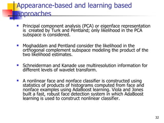Appearance-based and learning based
approaches
   Principal component analysis (PCA) or eigenface representation
    is created by Turk and Pentland; only likelihood in the PCA
    subspace is considered.

   Moghaddam and Pentland consider the likelihood in the
    orthogonal complement subspace modeling the product of the
    two likelihood estimates.

   Schneiderman and Kanade use multiresolution information for
    different levels of wavelet transform.

   A nonlinear face and nonface classifier is constructed using
    statistics of products of histograms computed from face and
    nonface examples using AdaBoost learning. Viola and Jones
    built a fast, robust face detection system in which AdaBoost
    learning is used to construct nonlinear classifier.



                                                                     32
 