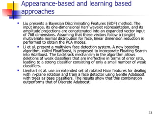 Appearance-based and learning based
    approaches
   Liu presents a Bayesian Discriminating Features (BDF) method. The
    input image, its one-dimensional Harr wavelet representation, and its
    amplitude projections are concatenated into an expanded vector input
    of 768 dimensions. Assuming that these vectors follow a (single)
    multivariate normal distribution for face, linear dimension reduction is
    performed to obtain the PCA modes.
   Li et al. present a multiview face detection system. A new boosting
    algorithm, called FloatBoost, is proposed to incorporate Floating Search
    into AdaBoost. The backtrack mechanism in the algorithm allows
    deletions of weak classifiers that are ineffective in terms of error rate,
    leading to a strong classifier consisting of only a small number of weak
    classifiers.
   Lienhart et al. use an extended set of rotated Haar features for dealing
    with in-plane rotation and train a face detector using Gentle Adaboost
    with trees as base classifiers. The results show that this combination
    outperforms that of Discrete Adaboost.




                                                                                 33
 