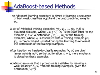 AdaBoost-based Methods
The AdaBoost learning procedure is aimed at learning a sequence
  of best weak classifiers hm(x) and the best combining weights
  αm .

A set of N labeled training examples {(x1, y1), …, (xN, yN)} is
   assumed available, where yi Є {+1, -1} is the class label for the
   example xi Є Rn. A distribution [w1, …, wN] of the training
   examples, where wi is associated with a training example (xi,
   yi), is computed and updated during the learning to represent
   the distribution of the training examples.

After iteration m, harder-to-classify examples (xi, yi) are given
   larger weights wi(m), so that at iteration m + 1, more emphasis
   is placed on these examples.

AdaBoost assumes that a procedure is available for learning a
  weak classifier hm(x) from the training examples, given the
  distribution [wi(m)].
                                                                       36
 