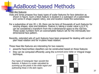 AdaBoost-based Methods
Haar-like features
Viola and Jones propose four basic types of scalar features for face detection as
    shown in figure. Such a block feature is located in a subregion of a subwindow
    and varies in shape (aspect ratio), size and location inside the subwindow.

For a subwindow of size 20 × 20, there can be tens of thousands of such features for
    varying shapes, sizes and locations. Feature k, taking a scalar value zk(x) Є R,
    can be considered a transform from the n-dimensional space to the real line.
    These scalar numbers form an overcomplete feature set for the intrinsically low-
    dimensional face pattern.

Recently, extended sets of such features have been proposed for dealing with out-of-
   plan head rotation and for in-plane head rotation.

These Haar-like features are interesting for two reasons:
   powerful face/nonface classifiers can be constructed based on these features
   they can be computed efficiently using the summed-area table or integral image
   technique.


  Four types of rectangular Haar wavelet-like
  features. A feature is a scalar calculated by
  summing up the pixels in the white region and
  subtracting those in the dark region.
                                                                                       37
 