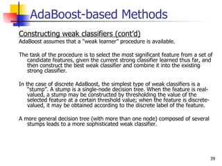 AdaBoost-based Methods
Constructing weak classifiers (cont’d)
AdaBoost assumes that a “weak learner” procedure is available.

The task of the procedure is to select the most significant feature from a set of
   candidate features, given the current strong classifier learned thus far, and
   then construct the best weak classifier and combine it into the existing
   strong classifier.

In the case of discrete AdaBoost, the simplest type of weak classifiers is a
    “stump”. A stump is a single-node decision tree. When the feature is real-
    valued, a stump may be constructed by thresholding the value of the
    selected feature at a certain threshold value; when the feature is discrete-
    valued, it may be obtained according to the discrete label of the feature.

A more general decision tree (with more than one node) composed of several
   stumps leads to a more sophisticated weak classifier.




                                                                                   39
 