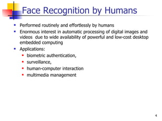 Face Recognition by Humans
   Performed routinely and effortlessly by humans
   Enormous interest in automatic processing of digital images and
    videos due to wide availability of powerful and low-cost desktop
    embedded computing
   Applications:
      biometric authentication,

      surveillance,

      human-computer interaction

      multimedia management




                                                                       4
 