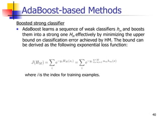 AdaBoost-based Methods
Boosted strong classifier
 AdaBoost learns a sequence of weak classifiers h and boosts
                                                   m
  them into a strong one HM effectively by minimizing the upper
  bound on classification error achieved by HM. The bound can
  be derived as the following exponential loss function:




    where i is the index for training examples.




                                                                  40
 