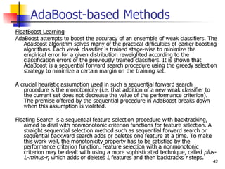 AdaBoost-based Methods
FloatBoost Learning
AdaBoost attempts to boost the accuracy of an ensemble of weak classifiers. The
   AdaBoost algorithm solves many of the practical difficulties of earlier boosting
   algorithms. Each weak classifier is trained stage-wise to minimize the
   empirical error for a given distribution reweighted according to the
   classification errors of the previously trained classifiers. It is shown that
   AdaBoost is a sequential forward search procedure using the greedy selection
   strategy to minimize a certain margin on the training set.

A crucial heuristic assumption used in such a sequential forward search
   procedure is the monotonicity (i.e. that addition of a new weak classifier to
   the current set does not decrease the value of the performance criterion).
   The premise offered by the sequential procedure in AdaBoost breaks down
   when this assumption is violated.

Floating Search is a sequential feature selection procedure with backtracking,
   aimed to deal with nonmonotonic criterion functions for feature selection. A
   straight sequential selection method such as sequential forward search or
   sequential backward search adds or deletes one feature at a time. To make
   this work well, the monotonicity property has to be satisfied by the
   performance criterion function. Feature selection with a nonmonotonic
   criterion may be dealt with using a more sophisticated technique, called plus-
   L-minus-r, which adds or deletes L features and then backtracks r steps.
                                                                                   42
 