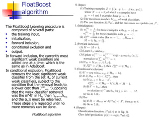 FloatBoost
          algorithm

The FloatBoost Learning procedure is
    composed of several parts:
   the training input,
   initialization,
   forward inclusion,
   conditional exclusion and
   output.
In forward inclusion, the currently most
    significant weak classifiers are
    added one at a time, which is the
    same as in AdaBoost.
In conditional exclusion, FloatBoost
    removes the least significant weak
    classifier from the set HM of current
    weak classifiers, subject to the
    condition that the removal leads to
    a lower cost than JminM-1. Supposing
    that the weak classifier removed
    was the m’-th in HM, then hm’,…,hM-1
    and the αm’s must be relearned.
    These steps are repeated until no
    more removals can be done.

                 FloatBoost algorithm       43
 