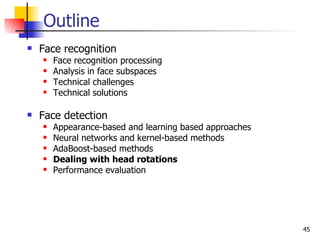 Outline
   Face recognition
       Face recognition processing
       Analysis in face subspaces
       Technical challenges
       Technical solutions

   Face detection
       Appearance-based and learning based approaches
       Neural networks and kernel-based methods
       AdaBoost-based methods
       Dealing with head rotations
       Performance evaluation




                                                         45
 