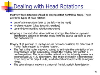 Dealing with Head Rotations
Multiview face detection should be able to detect nonfrontal faces. There
are three types of head rotation:
   out-of-plane rotation (look to the left – to the right)
   in-plane rotation (tilted toward shoulders)
   up-and-down nodding rotation (up-down)
Adopting a coarse-to-fine view-partition strategy, the detector-pyramid
   architecture consists of several levels from the coarse top level to the
   fine Bottom level.

Rowley et al. propose to use two neural network classifiers for detection of
  frontal faces subject to in-plane rotation.
 The first is the router network, trained to estimate the orientation of an
  assumed face in the subwindow, though the window may contain a
  nonface pattern. The inputs to the network are the intensity values in a
  preprocessed 20 × 20 subwindow. The angle of rotation is represented
  by an array of 36 output units, in which each unit represents an angular
  range.
 The second neural network is a normal frontal, upright face detector.

                                                                               46
 