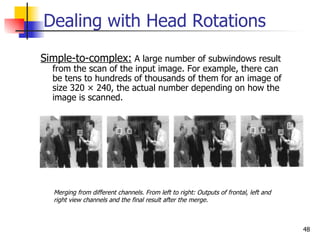 Dealing with Head Rotations
Simple-to-complex: A large number of subwindows result
  from the scan of the input image. For example, there can
  be tens to hundreds of thousands of them for an image of
  size 320 × 240, the actual number depending on how the
  image is scanned.




  Merging from different channels. From left to right: Outputs of frontal, left and
  right view channels and the final result after the merge.



                                                                                      48
 