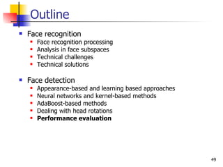 Outline
   Face recognition
       Face recognition processing
       Analysis in face subspaces
       Technical challenges
       Technical solutions

   Face detection
       Appearance-based and learning based approaches
       Neural networks and kernel-based methods
       AdaBoost-based methods
       Dealing with head rotations
       Performance evaluation




                                                         49
 