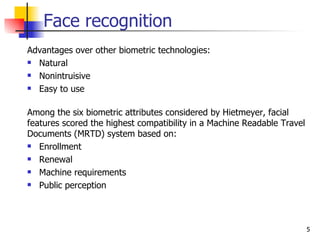 Face recognition
Advantages over other biometric technologies:
 Natural

 Nonintruisive

 Easy to use



Among the six biometric attributes considered by Hietmeyer, facial
features scored the highest compatibility in a Machine Readable Travel
Documents (MRTD) system based on:
 Enrollment

 Renewal

 Machine requirements

 Public perception




                                                                         5
 