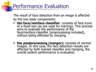 Performance Evaluation
The result of face detection from an image is affected
by the two basic components:
 the face/nonface classifier: consists of face icons
  of a fixed size (as are used for training). This process
  aims to evaluate the performance of the
  face/nonface classifier (preprocessing included),
  without being affected by merging.

   the postprocessing (merger): consists of normal
    images. In this case, the face detection results are
    affected by both trained classifier and merging; the
    overall system performance is evaluated.




                                                           50
 