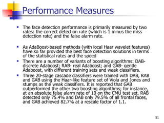Performance Measures
   The face detection performance is primarily measured by two
    rates: the correct detection rate (which is 1 minus the miss
    detection rate) and the false alarm rate.

   As AdaBoost-based methods (with local Haar wavelet features)
    have so far provided the best face detection solutions in terms
    of the statistical rates and the speed
   There are a number of variants of boosting algorithms: DAB-
    discrete Adaboost; RAB- real Adaboost; and GAB- gentle
    Adaboost, with different training sets and weak classifiers.
   Three 20-stage cascade classifiers were trained with DAB, RAB
    and GAB using the Haar-like feature set of Viola and Jones and
    stumps as the weak classifiers. It is reported that GAB
    outperformed the other two boosting algorithms; for instance,
    at an absolute false alarm rate of 10 on the CMU test set, RAB
    detected only 75.4% and DAB only 79.5% of all frontal faces,
    and GAB achieved 82.7% at a rescale factor of 1.1.


                                                                      51
 