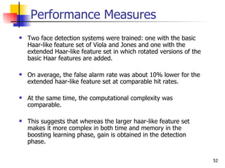 Performance Measures
   Two face detection systems were trained: one with the basic
    Haar-like feature set of Viola and Jones and one with the
    extended Haar-like feature set in which rotated versions of the
    basic Haar features are added.

   On average, the false alarm rate was about 10% lower for the
    extended haar-like feature set at comparable hit rates.

   At the same time, the computational complexity was
    comparable.

   This suggests that whereas the larger haar-like feature set
    makes it more complex in both time and memory in the
    boosting learning phase, gain is obtained in the detection
    phase.

                                                                      52
 