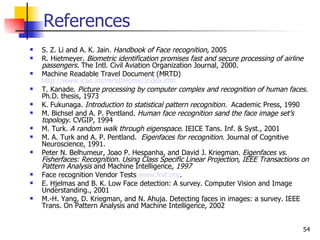 References
   S. Z. Li and A. K. Jain. Handbook of Face recognition, 2005
   R. Hietmeyer. Biometric identification promises fast and secure processing of airline
    passengers. The Intl. Civil Aviation Organization Journal, 2000.
   Machine Readable Travel Document (MRTD)
    http://www.icao.int/mrtd/Home/Index.cfm
   T. Kanade. Picture processing by computer complex and recognition of human faces.
    Ph.D. thesis, 1973
   K. Fukunaga. Introduction to statistical pattern recognition. Academic Press, 1990
   M. Bichsel and A. P. Pentland. Human face recognition sand the face image set’s
    topology. CVGIP, 1994
   M. Turk. A random walk through eigenspace. IEICE Tans. Inf. & Syst., 2001
   M. A. Turk and A. P. Pentland. Eigenfaces for recognition. Journal of Cognitive
    Neuroscience, 1991.
   Peter N. Belhumeur, Joao P. Hespanha, and David J. Kriegman. Eigenfaces vs.
    Fisherfaces: Recognition. Using Class Specific Linear Projection, IEEE Transactions on
    Pattern Analysis and Machine Intelligence, 1997
   Face recognition Vendor Tests www.frvt.org.
   E. Hjelmas and B. K. Low Face detection: A survey. Computer Vision and Image
    Understanding., 2001
   M.-H. Yang, D. Kriegman, and N. Ahuja. Detecting faces in images: a survey. IEEE
    Trans. On Pattern Analysis and Machine Intelligence, 2002


                                                                                        54
 
