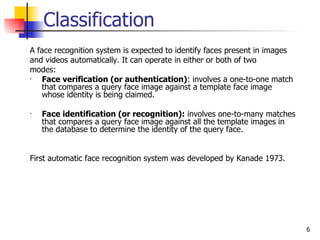 Classification
A face recognition system is expected to identify faces present in images
and videos automatically. It can operate in either or both of two
modes:
•  Face verification (or authentication): involves a one-to-one match
   that compares a query face image against a template face image
   whose identity is being claimed.

•   Face identification (or recognition): involves one-to-many matches
    that compares a query face image against all the template images in
    the database to determine the identity of the query face.


First automatic face recognition system was developed by Kanade 1973.




                                                                            6
 