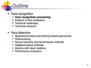 Outline
   Face recognition
       Face recognition processing
       Analysis in face subspaces
       Technical challenges
       Technical solutions

   Face detection
       Appearance-based and learning based approaches
       Preprocessing
       Neural networks and kernel-based methods
       AdaBoost-based methods
       Dealing with head rotations
       Performance evaluation




                                                         7
 