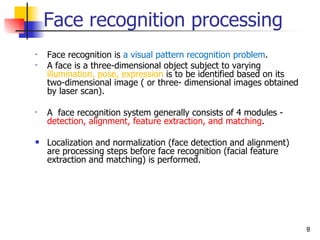 Face recognition processing
•   Face recognition is a visual pattern recognition problem.
•   A face is a three-dimensional object subject to varying
    illumination, pose, expression is to be identified based on its
    two-dimensional image ( or three- dimensional images obtained
    by laser scan).

•   A face recognition system generally consists of 4 modules -
    detection, alignment, feature extraction, and matching.

   Localization and normalization (face detection and alignment)
    are processing steps before face recognition (facial feature
    extraction and matching) is performed.




                                                                      8
 