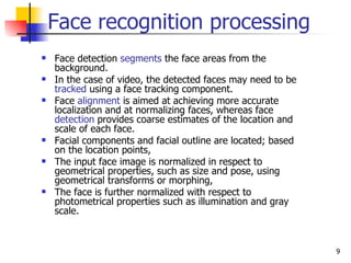 Face recognition processing
   Face detection segments the face areas from the
    background.
   In the case of video, the detected faces may need to be
    tracked using a face tracking component.
   Face alignment is aimed at achieving more accurate
    localization and at normalizing faces, whereas face
    detection provides coarse estimates of the location and
    scale of each face.
   Facial components and facial outline are located; based
    on the location points,
   The input face image is normalized in respect to
    geometrical properties, such as size and pose, using
    geometrical transforms or morphing,
   The face is further normalized with respect to
    photometrical properties such as illumination and gray
    scale.



                                                              9
 