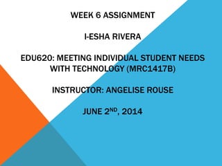 WEEK 6 ASSIGNMENT 
I-ESHA RIVERA 
EDU620: MEETING INDIVIDUAL STUDENT NEEDS 
WITH TECHNOLOGY (MRC1417B) 
INSTRUCTOR: ANGELISE ROUSE 
JUNE 2ND, 2014 
 